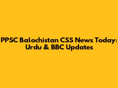 PPSC Balochistan CSS News Today: Urdu & BBC Updates