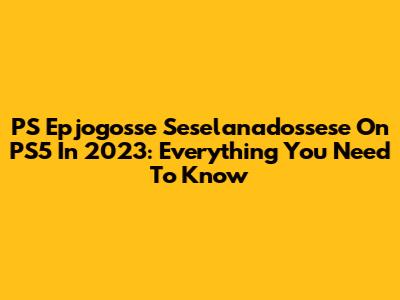 PS Epjogosse Seselanadossese On PS5 In 2023: Everything You Need To Know
