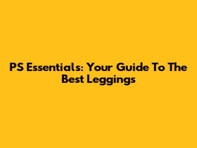PS Essentials: Your Guide To The Best Leggings