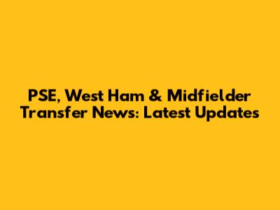 PSE, West Ham & Midfielder Transfer News: Latest Updates