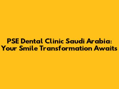 PSE Dental Clinic Saudi Arabia: Your Smile Transformation Awaits