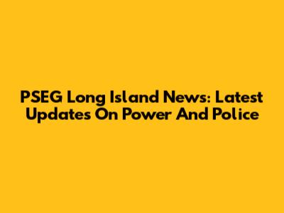 PSEG Long Island News: Latest Updates On Power And Police