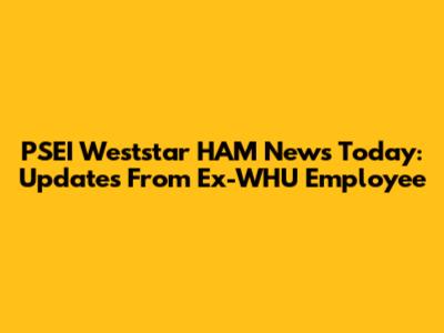 PSEI Weststar HAM News Today: Updates From Ex-WHU Employee