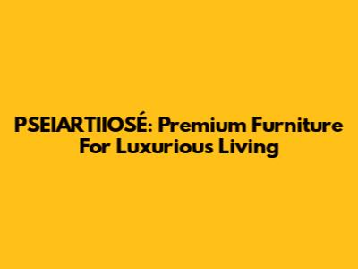 PSEIARTIIOSÉ: Premium Furniture For Luxurious Living