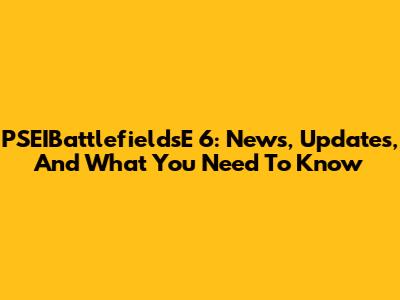 PSEIBattlefieldsE 6: News, Updates, And What You Need To Know
