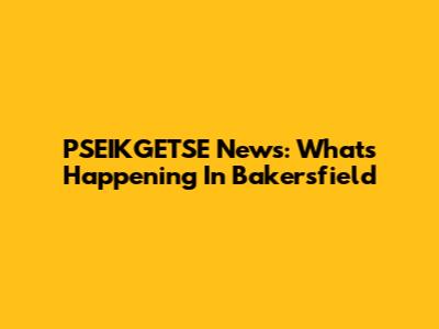 PSEIKGETSE News: What's Happening In Bakersfield