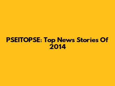 PSEITOPSE: Top News Stories Of 2014