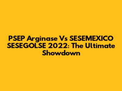 PSEP Arginase Vs SESEMEXICO SESEGOLSE 2022: The Ultimate Showdown