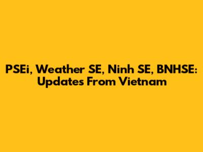 PSEi, Weather SE, Ninh SE, BNHSE: Updates From Vietnam