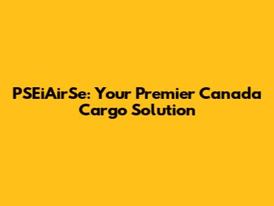 PSEiAirSe: Your Premier Canada Cargo Solution