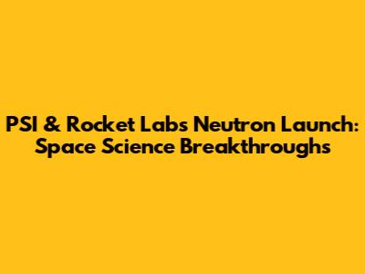 PSI & Rocket Lab's Neutron Launch: Space Science Breakthroughs