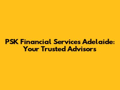 PSK Financial Services Adelaide: Your Trusted Advisors