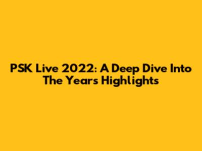 PSK Live 2022: A Deep Dive Into The Year's Highlights