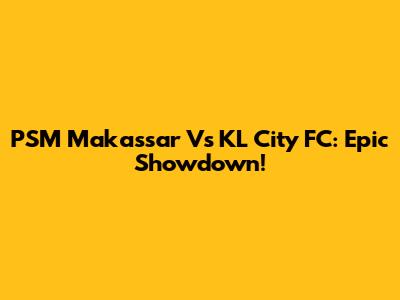 PSM Makassar Vs KL City FC: Epic Showdown!