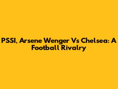 PSSI, Arsene Wenger Vs Chelsea: A Football Rivalry