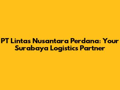 PT Lintas Nusantara Perdana: Your Surabaya Logistics Partner