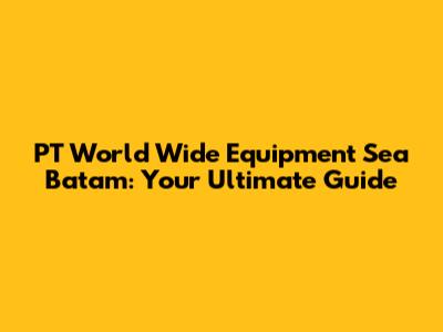 PT World Wide Equipment Sea Batam: Your Ultimate Guide