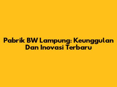 Pabrik BW Lampung: Keunggulan Dan Inovasi Terbaru