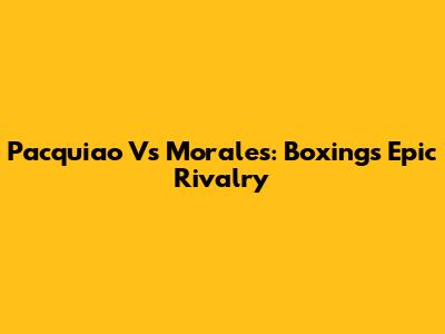 Pacquiao Vs Morales: Boxing's Epic Rivalry