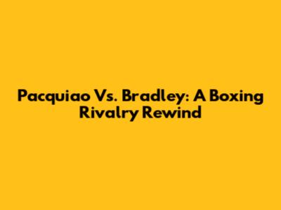Pacquiao Vs. Bradley: A Boxing Rivalry Rewind
