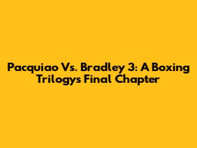 Pacquiao Vs. Bradley 3: A Boxing Trilogy's Final Chapter