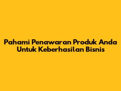 Pahami Penawaran Produk Anda Untuk Keberhasilan Bisnis