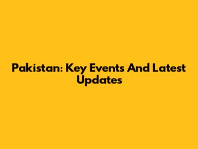 Pakistan: Key Events And Latest Updates
