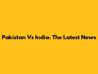Pakistan Vs India: The Latest News