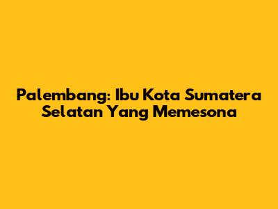 Palembang: Ibu Kota Sumatera Selatan Yang Memesona