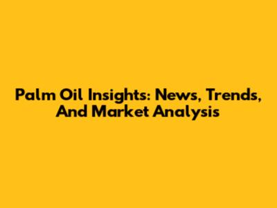 Palm Oil Insights: News, Trends, And Market Analysis