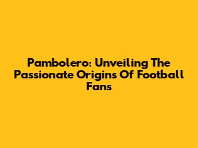 Pambolero: Unveiling The Passionate Origins Of Football Fans