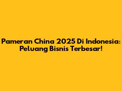 Pameran China 2025 Di Indonesia: Peluang Bisnis Terbesar!