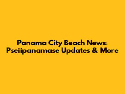 Panama City Beach News: Pseiipanamase Updates & More