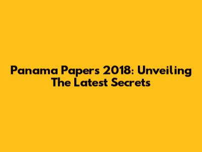 Panama Papers 2018: Unveiling The Latest Secrets