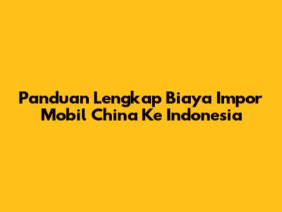 Panduan Lengkap Biaya Impor Mobil China Ke Indonesia