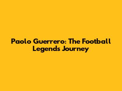 Paolo Guerrero: The Football Legend's Journey