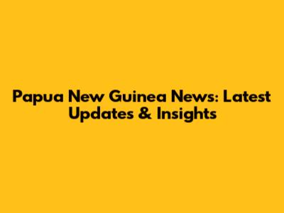 Papua New Guinea News: Latest Updates & Insights