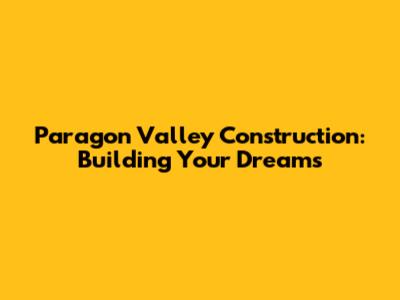 Paragon Valley Construction: Building Your Dreams