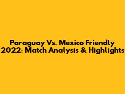 Paraguay Vs. Mexico Friendly 2022: Match Analysis & Highlights