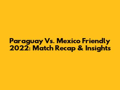 Paraguay Vs. Mexico Friendly 2022: Match Recap & Insights