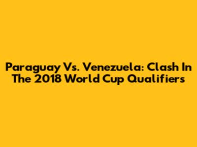 Paraguay Vs. Venezuela: Clash In The 2018 World Cup Qualifiers
