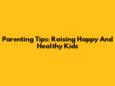 Parenting Tips: Raising Happy And Healthy Kids