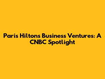 Paris Hilton's Business Ventures: A CNBC Spotlight