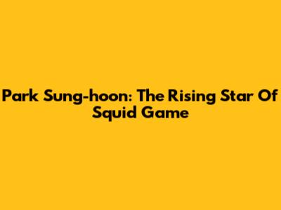 Park Sung-hoon: The Rising Star Of Squid Game
