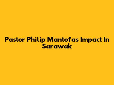 Pastor Philip Mantofa's Impact In Sarawak