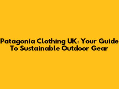 Patagonia Clothing UK: Your Guide To Sustainable Outdoor Gear
