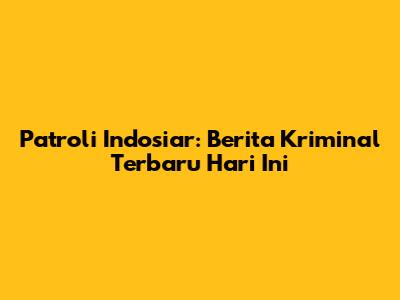 Patroli Indosiar: Berita Kriminal Terbaru Hari Ini