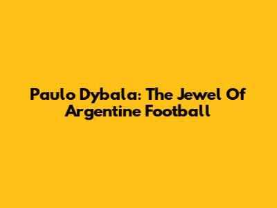 Paulo Dybala: The Jewel Of Argentine Football