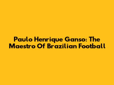 Paulo Henrique Ganso: The Maestro Of Brazilian Football