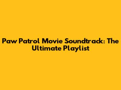 Paw Patrol Movie Soundtrack: The Ultimate Playlist